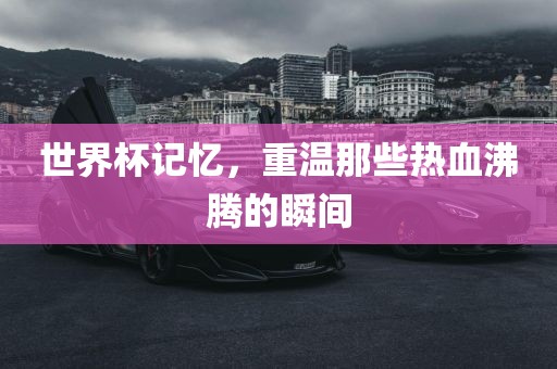 世界杯记忆，重温那些热血沸腾的瞬间