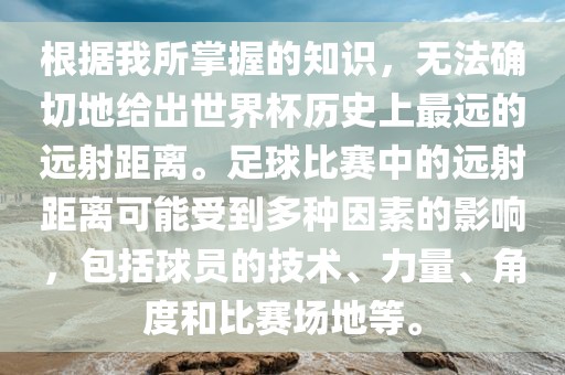 根据我所掌握的知识，无法确切地给出世界杯历史上最远的远射距离。足球比赛中的远射距离可能受到多种因素的影响，包括球员的技术、力量、角度和比赛场地等。