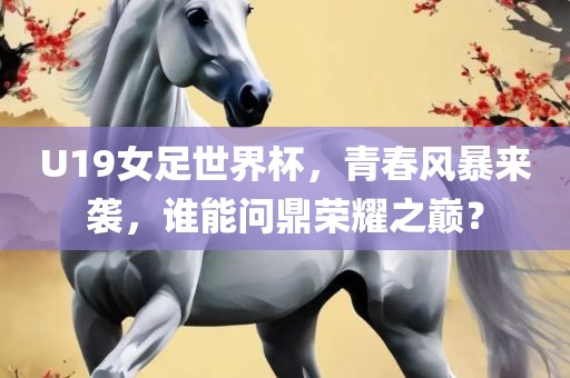 U19女足世界杯，青春风暴来袭，谁能问鼎荣耀之巅？