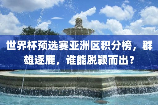 世界杯预选赛亚洲区积分榜，群雄逐鹿，谁能脱颖而出？