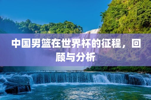 中国男篮在世界杯的征程，回顾与分析