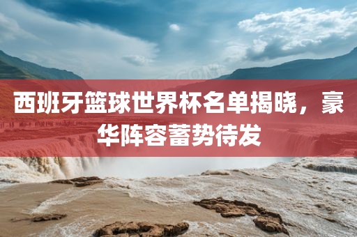 西班牙篮球世界杯名单揭晓，豪华阵容蓄势待发