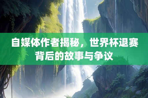 自媒体作者揭秘，世界杯退赛背后的故事与争议