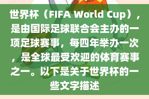 世界杯（FIFA World Cup），是由国际足球联合会主办的一项足球赛事，每四年举办一次，是全球最受欢迎的体育赛事之一。以下是关于世界杯的一些文字描述