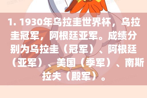 1. 1930年乌拉圭世界杯，乌拉圭冠军，阿根廷亚军。成绩分别为乌拉圭（冠军）、阿根廷（亚军）、美国（季军）、南斯拉夫（殿军）。