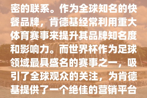 肯德基与世界杯之间存在着紧密的联系。作为全球知名的快餐品牌，肯德基经常利用重大体育赛事来提升其品牌知名度和影响力。而世界杯作为足球领域最具盛名的赛事之一，吸引了全球观众的关注，为肯德基提供了一个绝佳的营销平台。