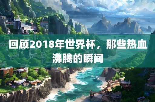回顾2018年世界杯，那些热血沸腾的瞬间