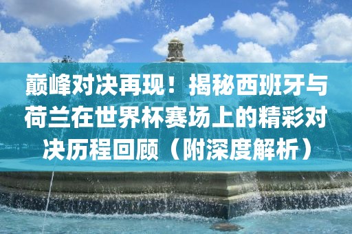 巅峰对决再现！揭秘西班牙与荷兰在世界杯赛场上的精彩对决历程回顾（附深度解析）