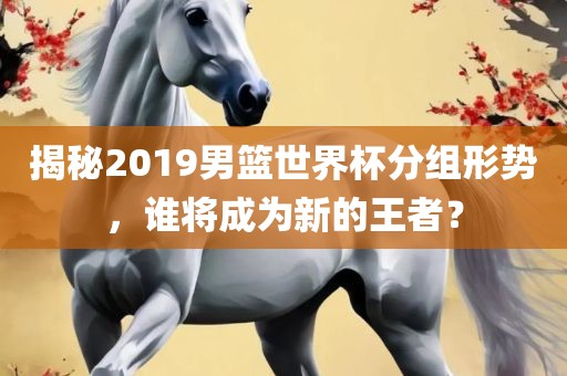 揭秘2019男篮世界杯分组形势，谁将成为新的王者？