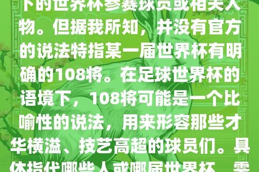 关于世界杯的108将，可能是指在某个特定领域或特定情境下的世界杯参赛球员或相关人物。但据我所知，并没有官方的说法特指某一届世界杯有明确的108将。在足球世界杯的语境下，108将可能是一个比喻性的说法，用来形容那些才华横溢、技艺高超的球员们。具体指代哪些人或哪届世界杯，需要更多的上下文信息才能准确理解。