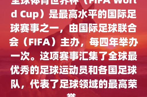 全球体育世界杯（FIFA World Cup）是最高水平的国际足球赛事之一，由国际足球联合会（FIFA）主办，每四年举办一次。这项赛事汇集了全球最优秀的足球运动员和各国足球队，代表了足球领域的最高荣誉。