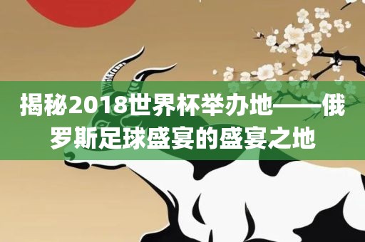 揭秘2018世界杯举办地——俄罗斯足球盛宴的盛宴之地