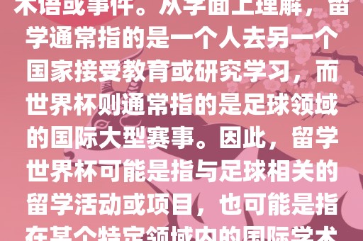 留学世界杯并不是一个常见的术语或事件。从字面上理解，留学通常指的是一个人去另一个国家接受教育或研究学习，而世界杯则通常指的是足球领域的国际大型赛事。因此，留学世界杯可能是指与足球相关的留学活动或项目，也可能是指在某个特定领域内的国际学术或文化交流活动。