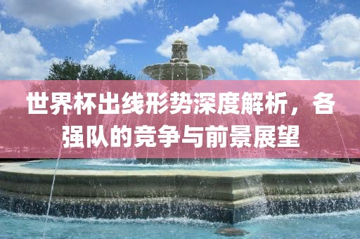 世界杯出线形势深度解析，各强队的竞争与前景展望漯河市盈旭机械设备有限公司