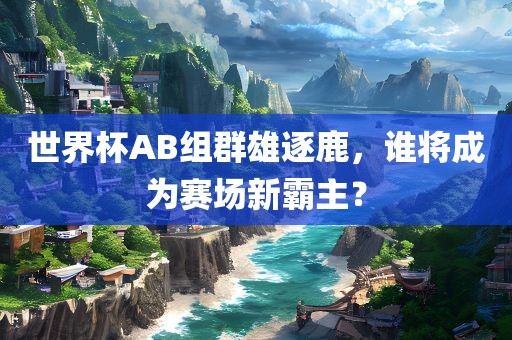 世界杯AB组群雄逐鹿，谁将成为赛场新霸主？