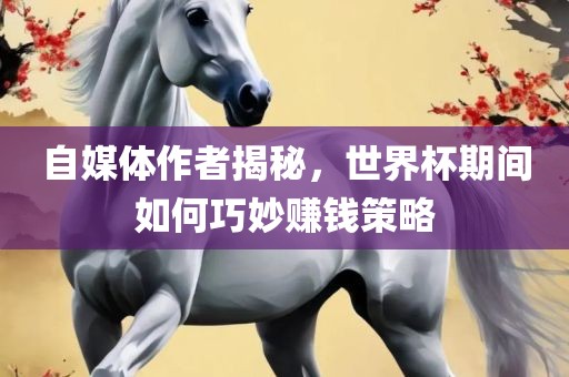 自媒体作者揭秘，世界杯期间如何巧妙赚钱策略