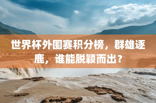 世界杯外围赛积分榜，群雄逐鹿，谁能脱颖而出？