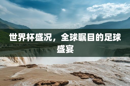 世界杯盛况，全球瞩目的足球盛宴