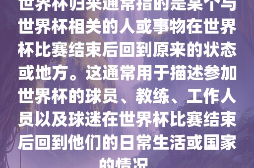 世界杯归来通常指的是某个与世界杯相关的人或事物在世界杯比赛结束后回到原来的状态或地方。这通常用于描述参加世界杯的球员、教练、工作人员以及球迷在世界杯比赛结束后回到他们的日常生活或国家的情况。