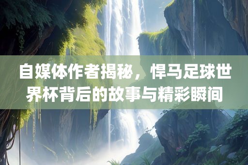 自媒体作者揭秘，悍马足球世界杯背后的故事与精彩瞬间