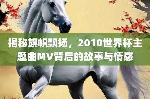 揭秘旗帜飘扬，2010世界杯主题曲MV背后的故事与情感