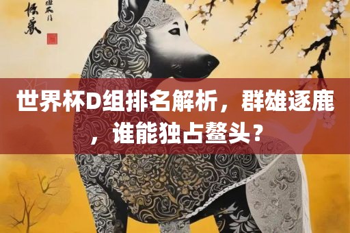 世界杯D组排名解析，群雄逐鹿，谁能独占鳌头？漯河市盈旭机械设备有限公司