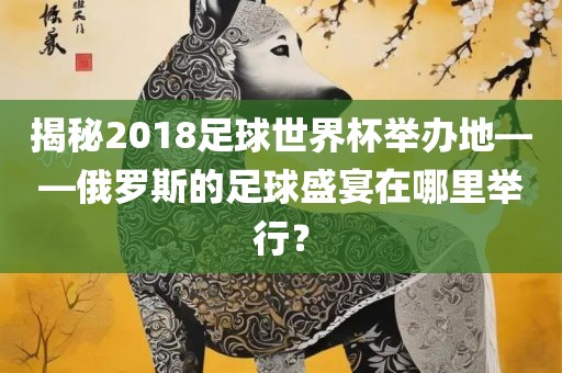 揭秘2018足球世界杯举办地——俄罗斯的足球盛宴在哪里举行？