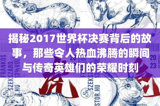 揭秘2017世界杯决赛背后的故事，那些令人热血沸腾的瞬间与传奇英雄们的荣耀时刻
