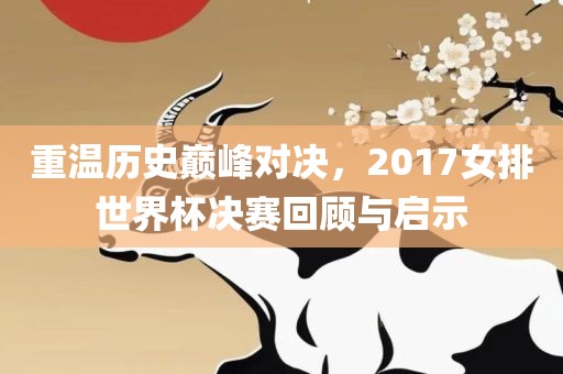 重温历史巅峰对决，2017女排世界杯决赛回顾与启示
