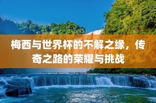 梅西与世界杯的不解之缘，传奇之路的荣耀与挑战