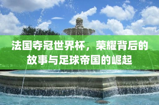 法国夺冠世界杯，荣耀背后的故事与足球帝国的崛起