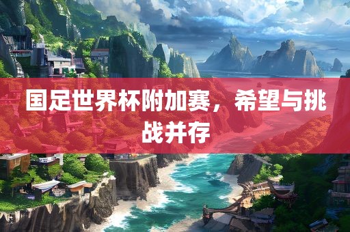 国足世界杯附加赛，希望与挑战并存