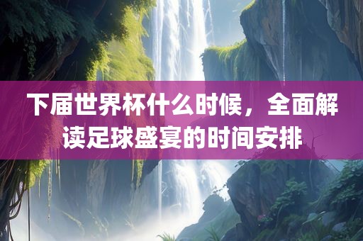 下届世界杯什么时候，全面解读足球盛宴的时间安排