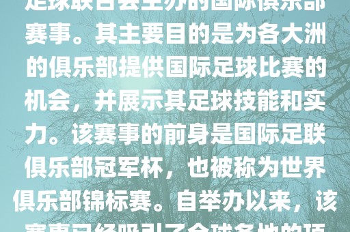 国际足联俱乐部世界杯（FIFA Club World Cup，简称，俱乐部世界杯），是一项由国际足球联合会主办的国际俱乐部赛事。其主要目的是为各大洲的俱乐部提供国际足球比赛的机会，并展示其足球技能和实力。该赛事的前身是国际足联俱乐部冠军杯，也被称为世界俱乐部锦标赛。自举办以来，该赛事已经吸引了全球各地的顶级俱乐部参与。这项赛事的冠军被视为全球俱乐部足球的最高荣誉之一。