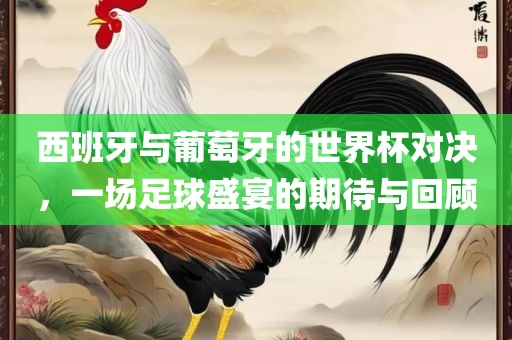西班牙与葡萄牙的世界杯对决，一场足球盛宴的期待与回顾