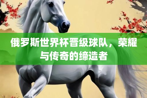 俄罗斯世界杯晋级球队，荣耀与传奇的缔造者