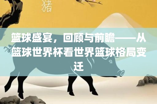 篮球盛宴，回顾与前瞻——从篮球世界杯看世漯河市盈旭机械设备有限公司界篮球格局变迁