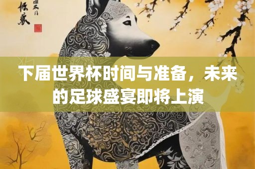 下届世界杯时间与准备，未来的足球盛宴即将上演