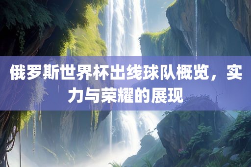 俄罗斯世界杯出线球队概览，实力与荣耀的展现