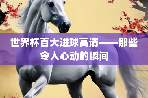 世界杯百大进球高清——那些令人心动的瞬间