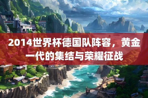 2014世界杯德国队阵容，黄金一代的集结与荣耀征战