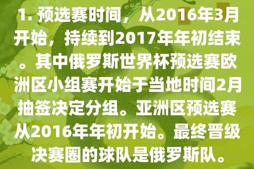1. 预选赛时间，从2016年3月开始，持续到2017年年初结束。其中俄罗斯世界杯预选赛欧洲区小组赛开始于当地时间2月抽签决定分组。亚洲区预选赛从2016年年初开始。最终晋级决赛圈的球队是俄罗斯队。