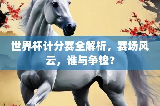 世界杯计分赛全解析，赛场风云，谁与争锋？