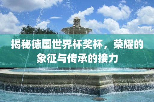 揭秘德国世界杯奖杯，荣耀的象征与传承的接力