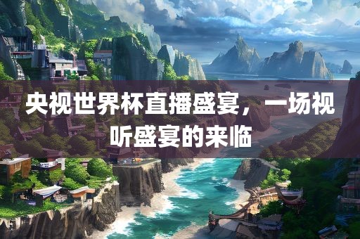 央视世界杯直播盛宴，一场视听盛宴的来临