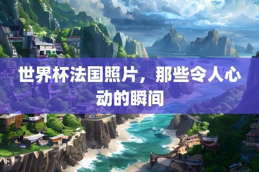 世界杯法国照片，那些令人心动的瞬间