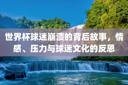 世界杯球迷崩溃的背后故事，情感、压力与球迷文化的反思