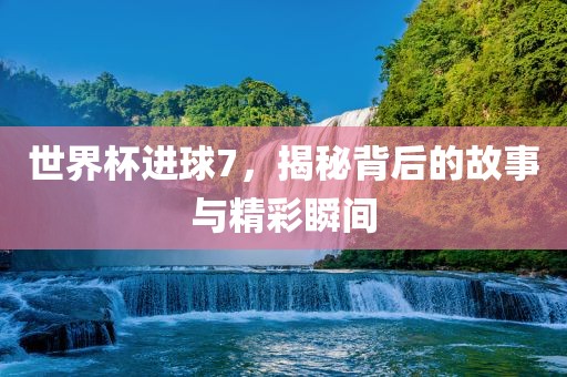 世界杯进球7，揭秘背后的故事与精彩瞬间