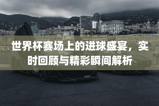 世界杯赛场上的进球盛宴，实时回顾与精彩瞬间解析