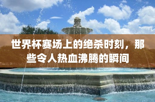 世界杯赛场上的绝杀时刻，那些令人热血沸腾的瞬间